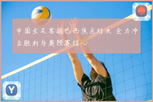 中国女足客战巴西焦点对决 全力冲击胜利与奥预赛信心